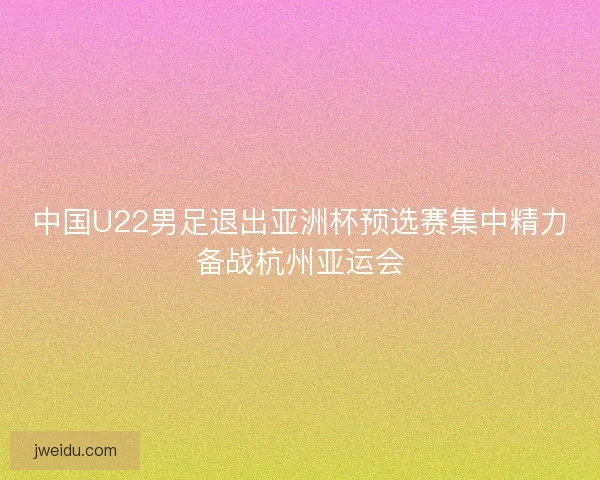 中国U22男足退出亚洲杯预选赛集中精力备战杭州亚运会