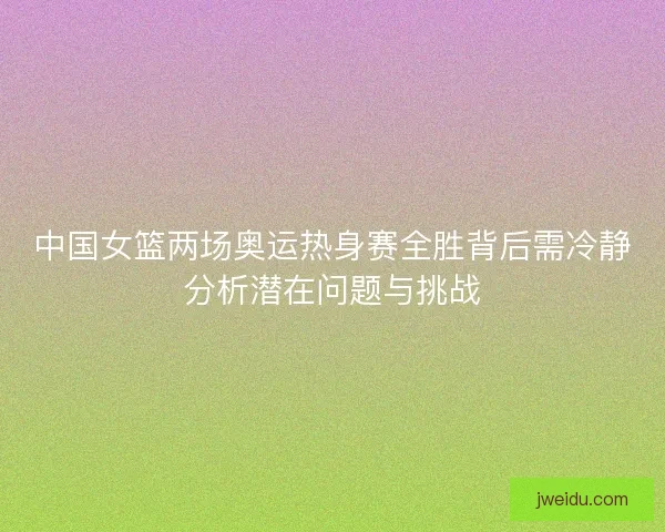 中国女篮两场奥运热身赛全胜背后需冷静分析潜在问题与挑战